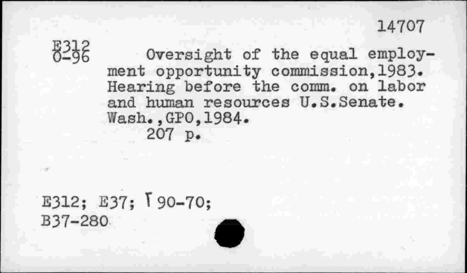 ﻿14707

Oversight of the equal employ^ ment opportunity commission,1983« Hearing before the comm, on labor and human resources U.S.Senate. Wash.,GPO,1984.
207 p.
E312; E37; T90-70;
B37-280